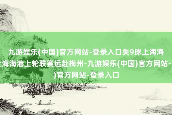 九游娱乐(中国)官方网站-登录入口失9球上海海港现状上海海港上轮联赛远赴梅州-九游娱乐(中国)官方网站-登录入口