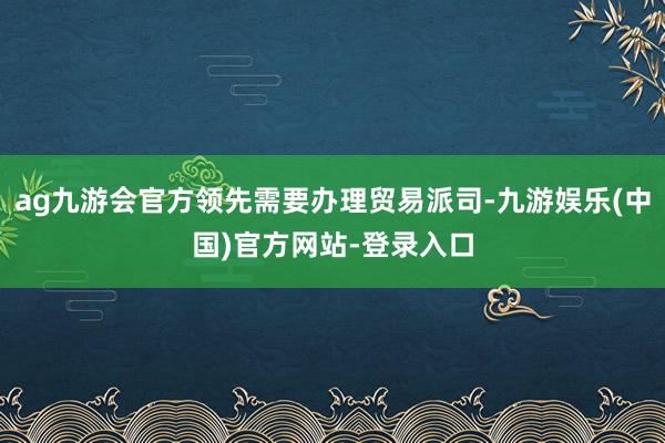 ag九游会官方领先需要办理贸易派司-九游娱乐(中国)官方网站-登录入口