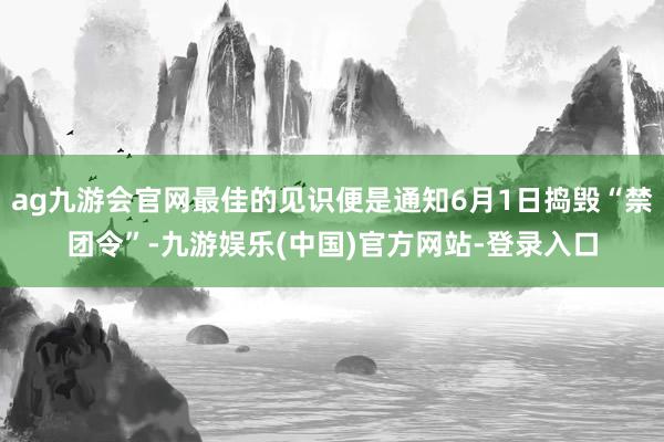 ag九游会官网最佳的见识便是通知6月1日捣毁“禁团令”-九游娱乐(中国)官方网站-登录入口