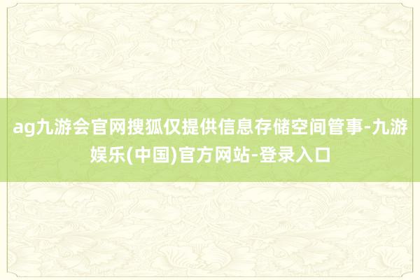 ag九游会官网搜狐仅提供信息存储空间管事-九游娱乐(中国)官方网站-登录入口