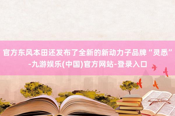 官方东风本田还发布了全新的新动力子品牌“灵悉”-九游娱乐(中国)官方网站-登录入口