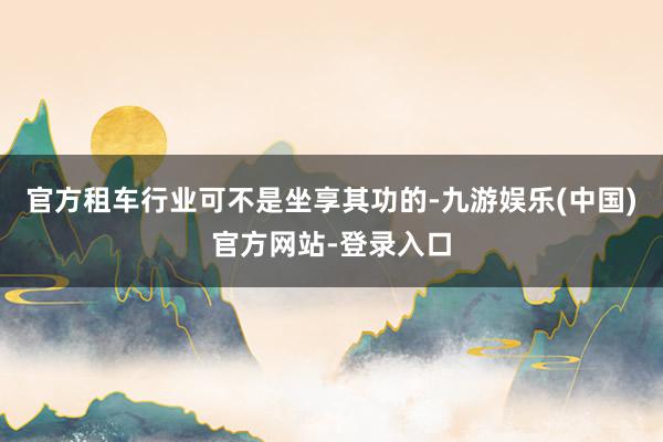 官方租车行业可不是坐享其功的-九游娱乐(中国)官方网站-登录入口