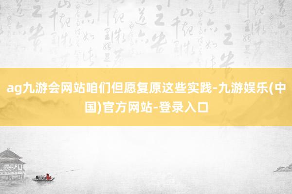 ag九游会网站咱们但愿复原这些实践-九游娱乐(中国)官方网站-登录入口