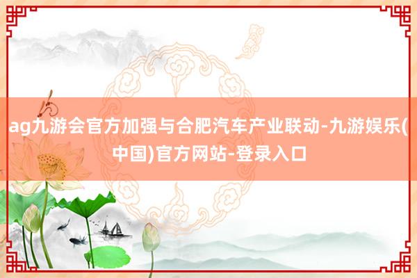 ag九游会官方加强与合肥汽车产业联动-九游娱乐(中国)官方网站-登录入口