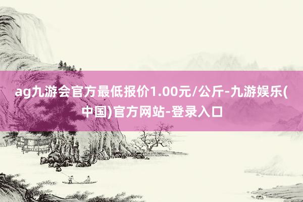 ag九游会官方最低报价1.00元/公斤-九游娱乐(中国)官方网站-登录入口