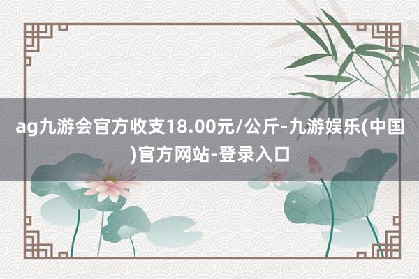 ag九游会官方收支18.00元/公斤-九游娱乐(中国)官方网站-登录入口