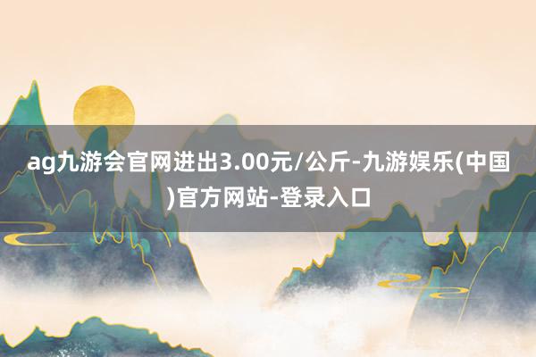 ag九游会官网进出3.00元/公斤-九游娱乐(中国)官方网站-登录入口