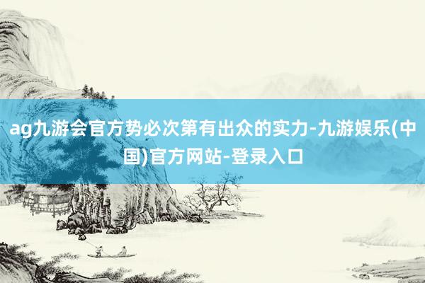 ag九游会官方势必次第有出众的实力-九游娱乐(中国)官方网站-登录入口