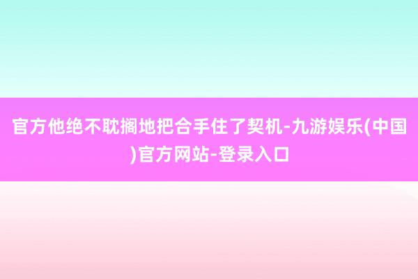 官方他绝不耽搁地把合手住了契机-九游娱乐(中国)官方网站-登录入口