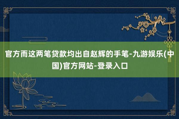 官方而这两笔贷款均出自赵辉的手笔-九游娱乐(中国)官方网站-登录入口