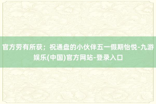 官方劳有所获；祝通盘的小伙伴五一假期怡悦-九游娱乐(中国)官方网站-登录入口