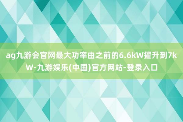 ag九游会官网最大功率由之前的6.6kW擢升到7kW-九游娱乐(中国)官方网站-登录入口