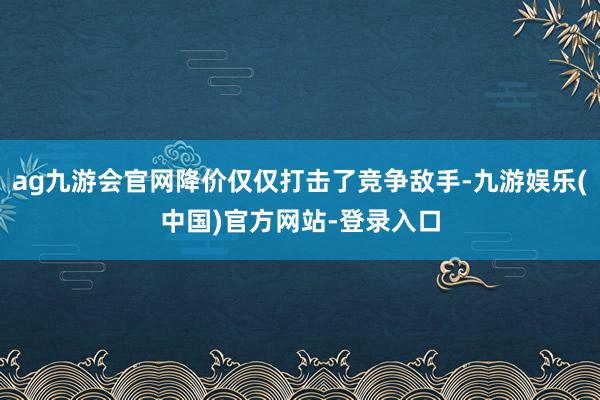 ag九游会官网降价仅仅打击了竞争敌手-九游娱乐(中国)官方网站-登录入口