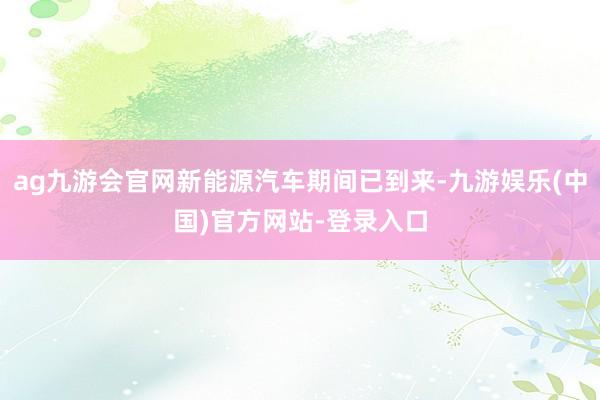 ag九游会官网新能源汽车期间已到来-九游娱乐(中国)官方网站-登录入口