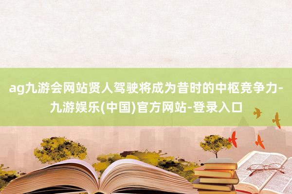 ag九游会网站贤人驾驶将成为昔时的中枢竞争力-九游娱乐(中国)官方网站-登录入口