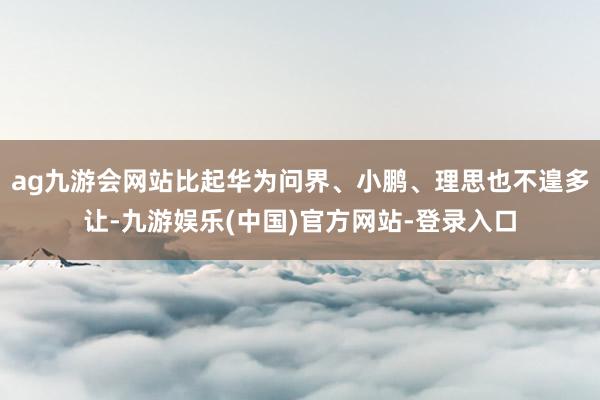 ag九游会网站比起华为问界、小鹏、理思也不遑多让-九游娱乐(中国)官方网站-登录入口