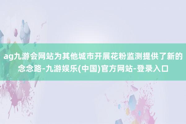 ag九游会网站为其他城市开展花粉监测提供了新的念念路-九游娱乐(中国)官方网站-登录入口