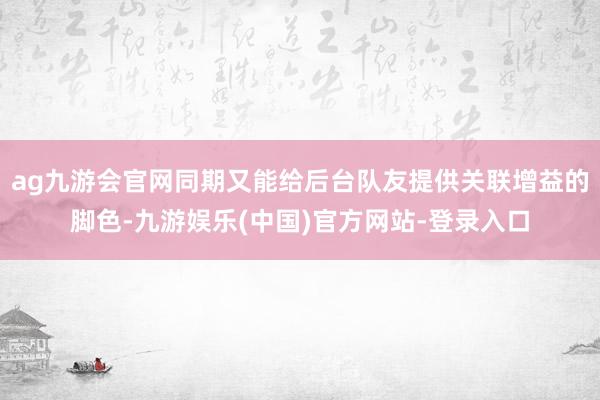 ag九游会官网同期又能给后台队友提供关联增益的脚色-九游娱乐(中国)官方网站-登录入口