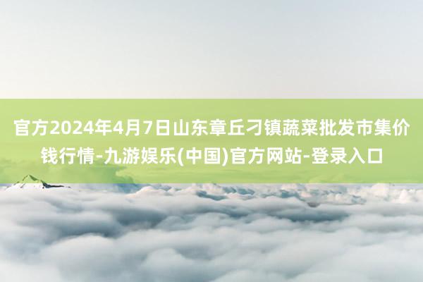 官方2024年4月7日山东章丘刁镇蔬菜批发市集价钱行情-九游娱乐(中国)官方网站-登录入口