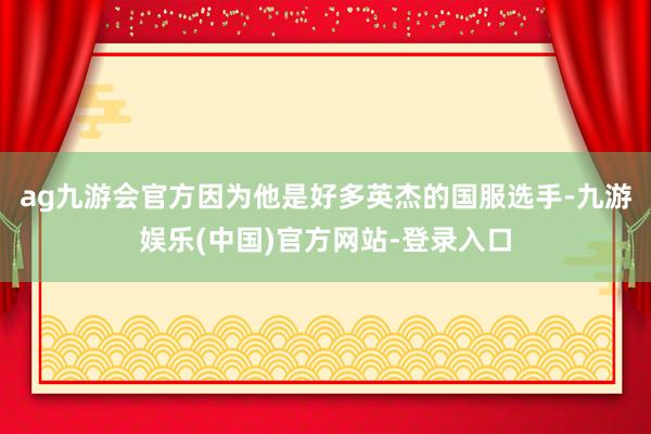 ag九游会官方因为他是好多英杰的国服选手-九游娱乐(中国)官方网站-登录入口