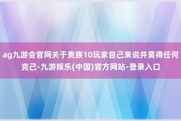 ag九游会官网关于贵族10玩家自己来说并莫得任何克己-九游娱乐(中国)官方网站-登录入口