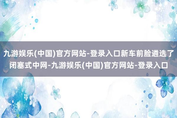 九游娱乐(中国)官方网站-登录入口新车前脸遴选了闭塞式中网-九游娱乐(中国)官方网站-登录入口