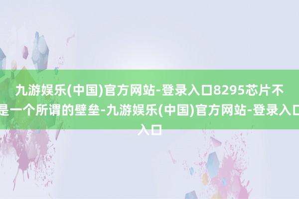 九游娱乐(中国)官方网站-登录入口8295芯片不是一个所谓的壁垒-九游娱乐(中国)官方网站-登录入口