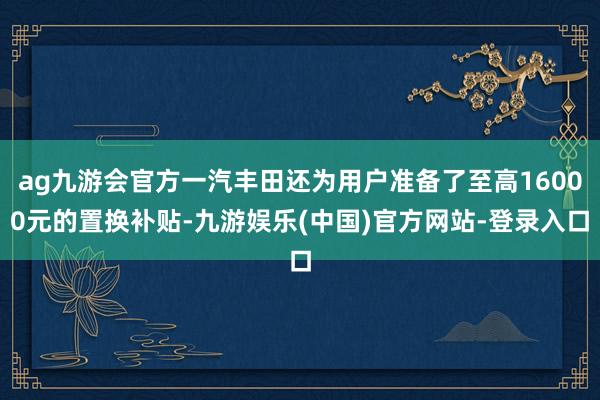 ag九游会官方一汽丰田还为用户准备了至高16000元的置换补贴-九游娱乐(中国)官方网站-登录入口