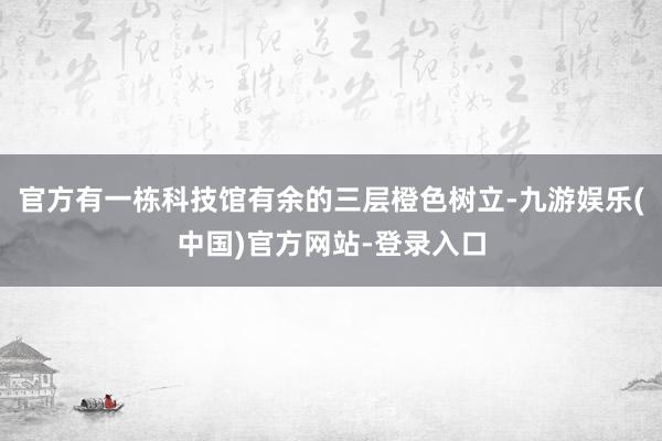 官方有一栋科技馆有余的三层橙色树立-九游娱乐(中国)官方网站-登录入口