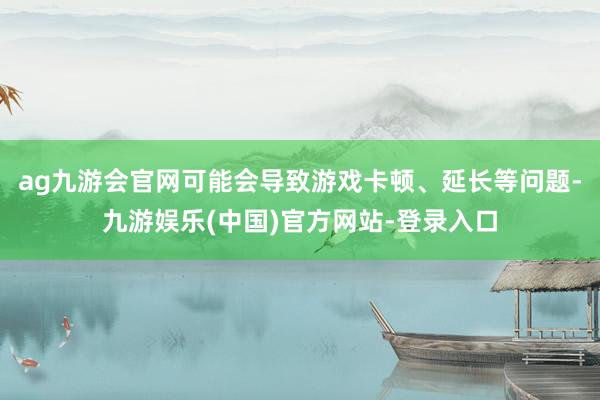 ag九游会官网可能会导致游戏卡顿、延长等问题-九游娱乐(中国)官方网站-登录入口