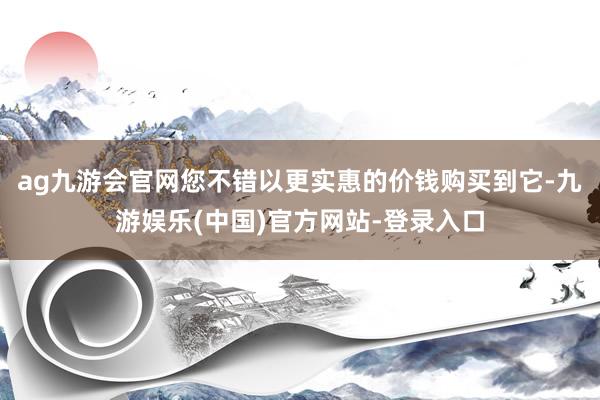 ag九游会官网您不错以更实惠的价钱购买到它-九游娱乐(中国)官方网站-登录入口