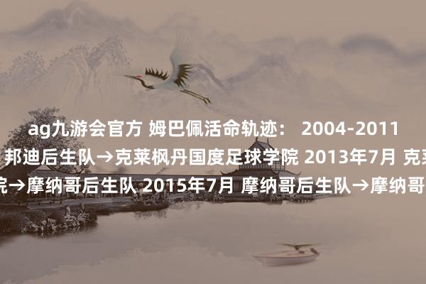 ag九游会官方 姆巴佩活命轨迹： 2004-2011 邦迪后生队 2011年7月 邦迪后生队→克莱枫丹国度足球学院 2013年7月 克莱枫丹国度足球学院→摩纳哥后生队 2015年7月 摩纳哥后生队→摩纳哥U19 2016年1月 摩纳哥U19→摩纳哥 2017年8月 摩纳哥→巴黎圣日耳曼（租出） 2018年7月 摩纳哥→巴黎圣日耳曼（1.8亿欧元） 2024年7月 巴黎圣日耳曼→目田球员摩纳哥后生队