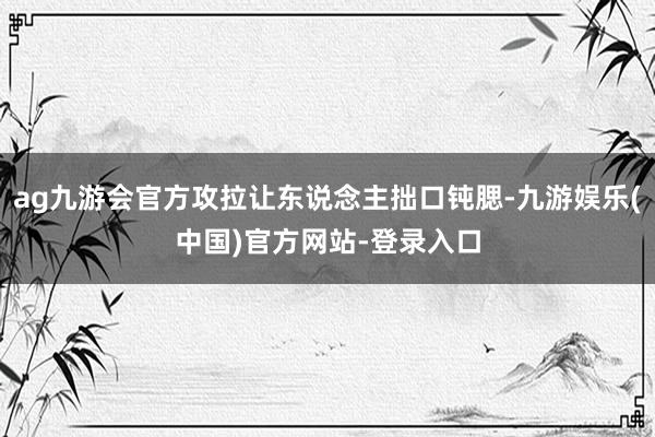 ag九游会官方攻拉让东说念主拙口钝腮-九游娱乐(中国)官方网站-登录入口