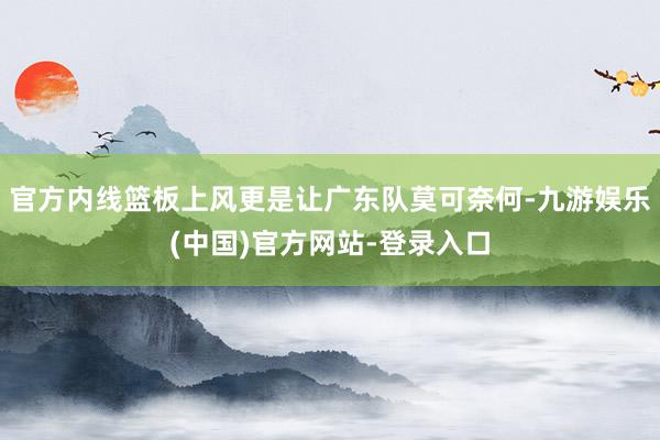 官方内线篮板上风更是让广东队莫可奈何-九游娱乐(中国)官方网站-登录入口