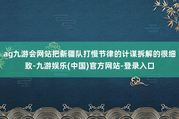 ag九游会网站把新疆队打慢节律的计谋拆解的很细致-九游娱乐(中国)官方网站-登录入口