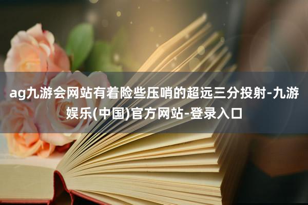 ag九游会网站有着险些压哨的超远三分投射-九游娱乐(中国)官方网站-登录入口