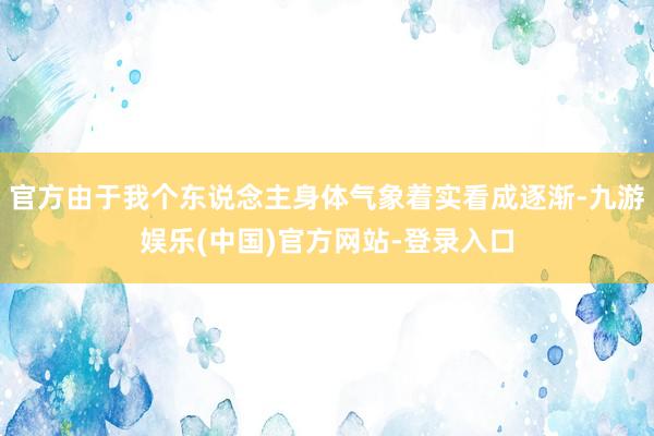 官方由于我个东说念主身体气象着实看成逐渐-九游娱乐(中国)官方网站-登录入口