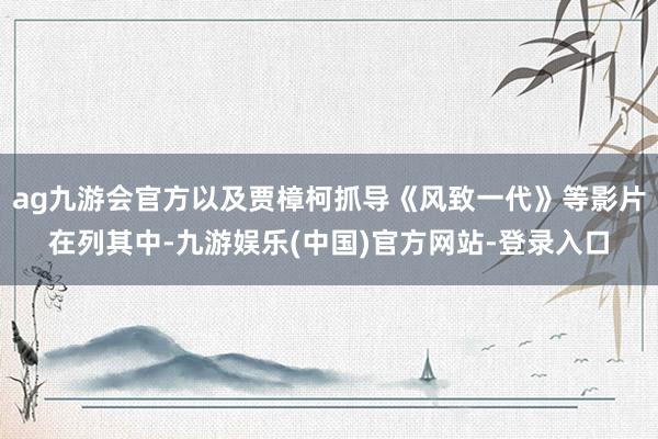 ag九游会官方以及贾樟柯抓导《风致一代》等影片在列其中-九游娱乐(中国)官方网站-登录入口