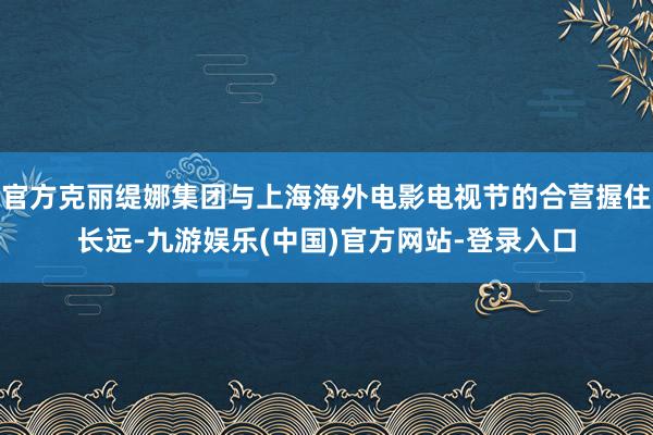 官方克丽缇娜集团与上海海外电影电视节的合营握住长远-九游娱乐(中国)官方网站-登录入口