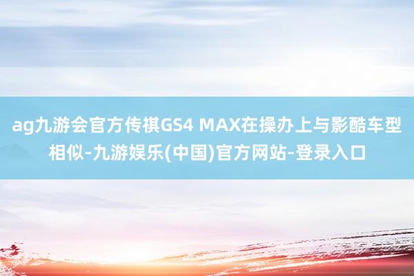 ag九游会官方传祺GS4 MAX在操办上与影酷车型相似-九游娱乐(中国)官方网站-登录入口