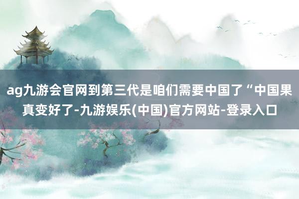 ag九游会官网到第三代是咱们需要中国了“中国果真变好了-九游娱乐(中国)官方网站-登录入口