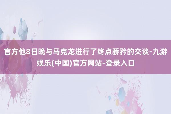 官方他8日晚与马克龙进行了终点骄矜的交谈-九游娱乐(中国)官方网站-登录入口