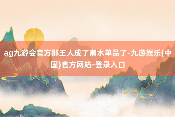 ag九游会官方那王人成了潮水单品了-九游娱乐(中国)官方网站-登录入口