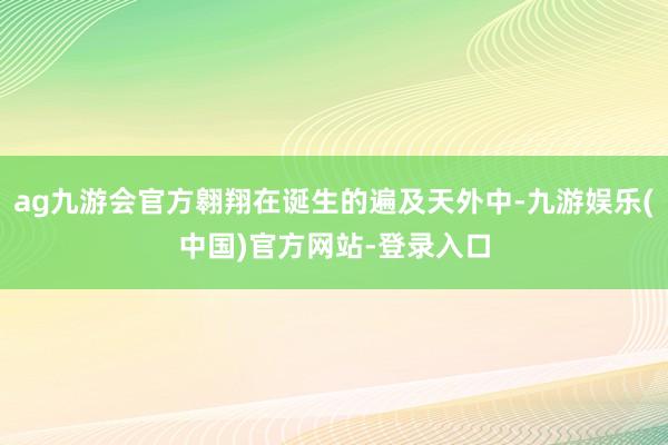 ag九游会官方翱翔在诞生的遍及天外中-九游娱乐(中国)官方网站-登录入口