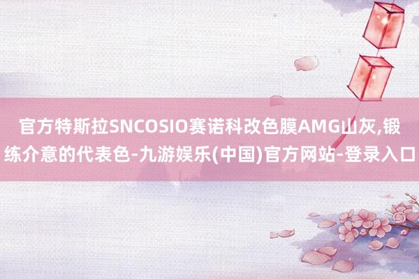 官方特斯拉SNCOSIO赛诺科改色膜AMG山灰,锻练介意的代表色-九游娱乐(中国)官方网站-登录入口