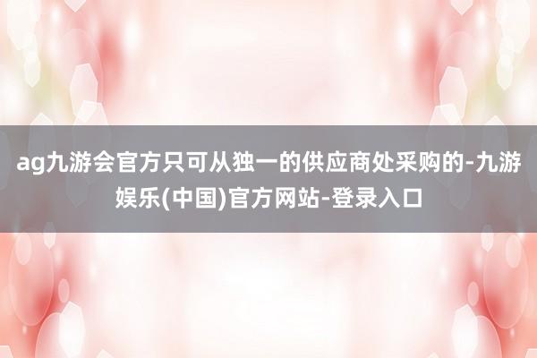 ag九游会官方只可从独一的供应商处采购的-九游娱乐(中国)官方网站-登录入口