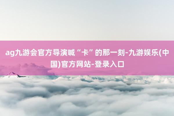 ag九游会官方导演喊“卡”的那一刻-九游娱乐(中国)官方网站-登录入口