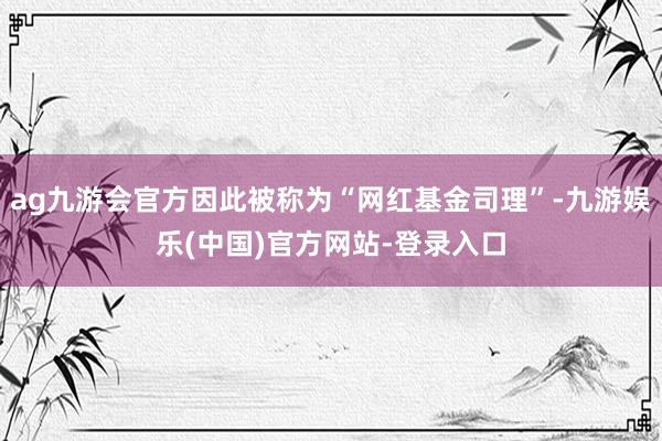 ag九游会官方因此被称为“网红基金司理”-九游娱乐(中国)官方网站-登录入口