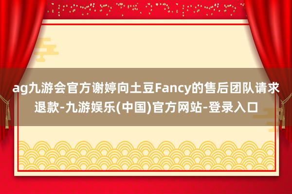 ag九游会官方谢婷向土豆Fancy的售后团队请求退款-九游娱乐(中国)官方网站-登录入口