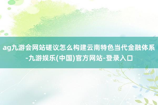 ag九游会网站磋议怎么构建云南特色当代金融体系-九游娱乐(中国)官方网站-登录入口